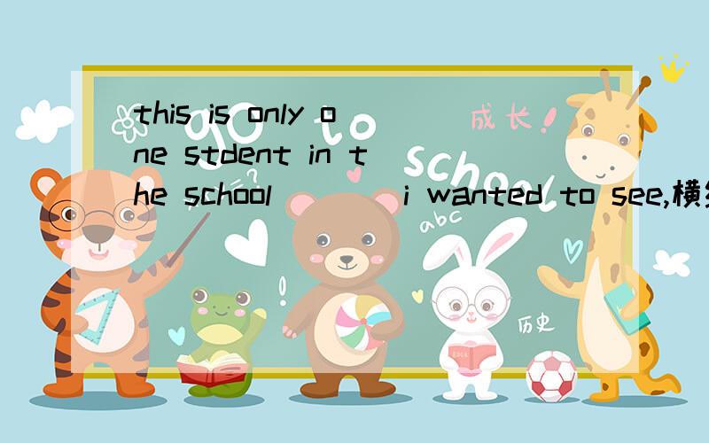 this is only one stdent in the school____i wanted to see,横线处添whom还是that如果两个都可以,翻译的意思相同吗?