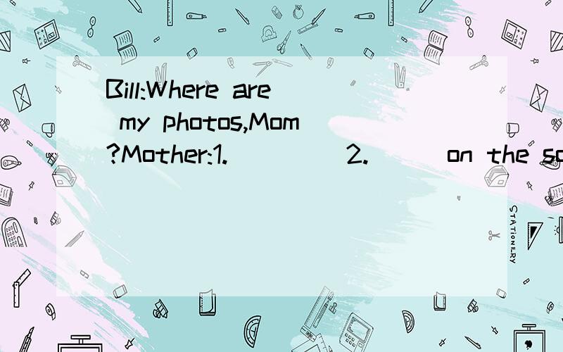 Bill:Where are my photos,Mom?Mother:1.____ 2.___on the sofa.Bill:Were are my pencil box 3.___baseball?Mother:4.___your schoolbag.Bill:OK.and 5.___ 6.___my computer game?Mother:It's under the bed.Bill:Great!Where are my keys?Mother:Look!they are 7.___