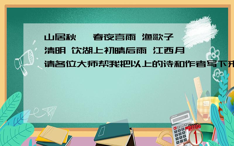 山居秋暝 春夜喜雨 渔歌子 清明 饮湖上初晴后雨 江西月请各位大师帮我把以上的诗和作者写下来,写得好的会有赏分哦