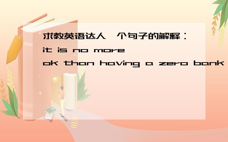 求教英语达人一个句子的解释：it is no more ok than having a zero bank balance.书上翻译的是：银行余额为零只能算过得去而已.但是我不能理解,no more than 不是“不多于”的意思么?这里应该如何理解