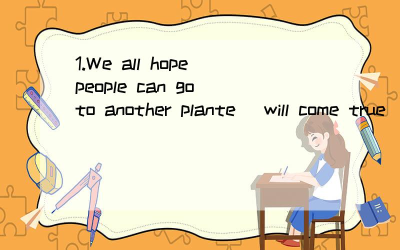 1.We all hope people can go to another plante (will come true).2.The teacher told my brother( to stay away from )the computer games,because they got in the way of his studies.3.The girl with (who)I talked is from Australia.4.This pair of shoes (suits