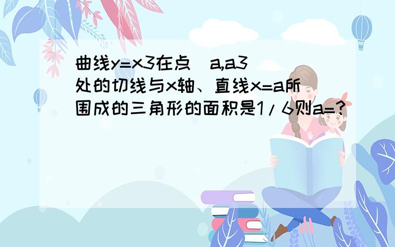 曲线y=x3在点（a,a3）处的切线与x轴、直线x=a所围成的三角形的面积是1/6则a=?