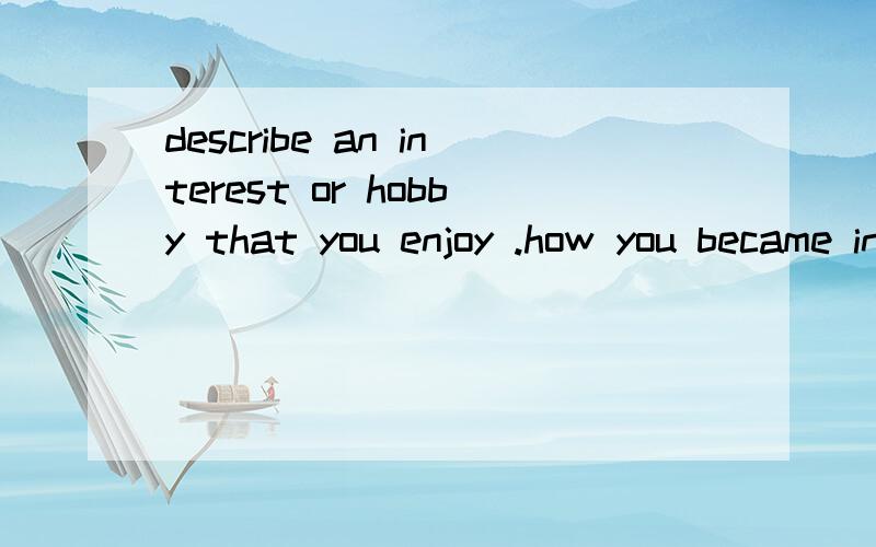 describe an interest or hobby that you enjoy .how you became interested in it ,how long have you been doing it ,when you enjoy it,and explain what benefits you get from this interest or hobby