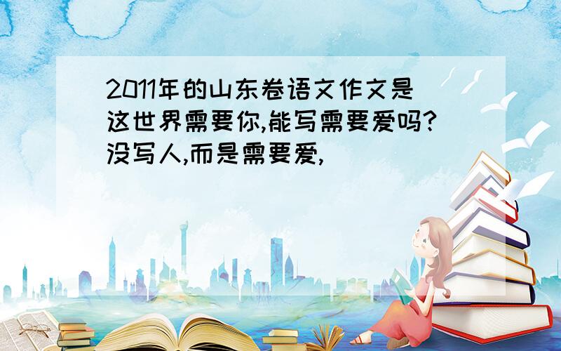 2011年的山东卷语文作文是这世界需要你,能写需要爱吗?没写人,而是需要爱,