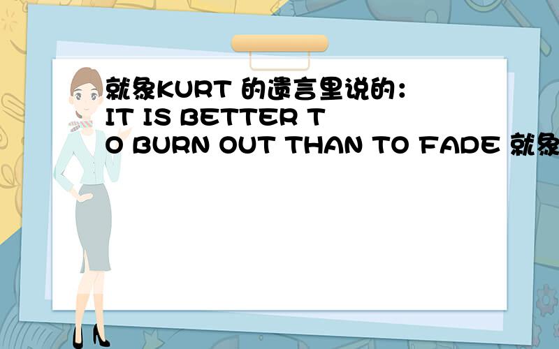 就象KURT 的遗言里说的：IT IS BETTER TO BURN OUT THAN TO FADE 就象KURT 的遗言里说的：IT IS BETTER TO BURN OUT THAN TO FADE AWAY