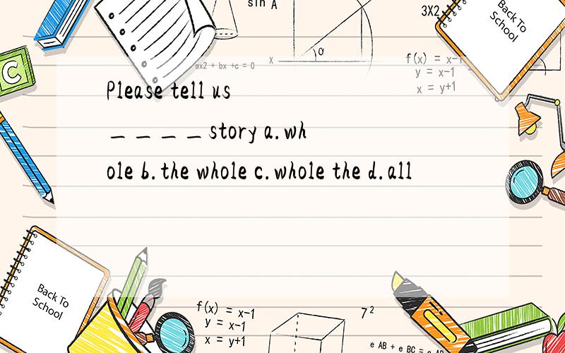 Please tell us____story a.whole b.the whole c.whole the d.all