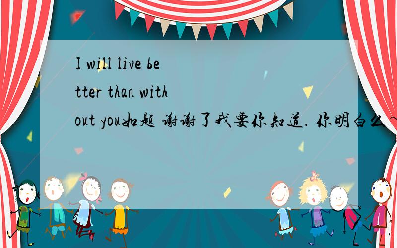 I will live better than without you如题 谢谢了我要你知道. 你明白么~?