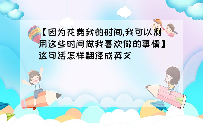 【因为花费我的时间,我可以利用这些时间做我喜欢做的事情】这句话怎样翻译成英文