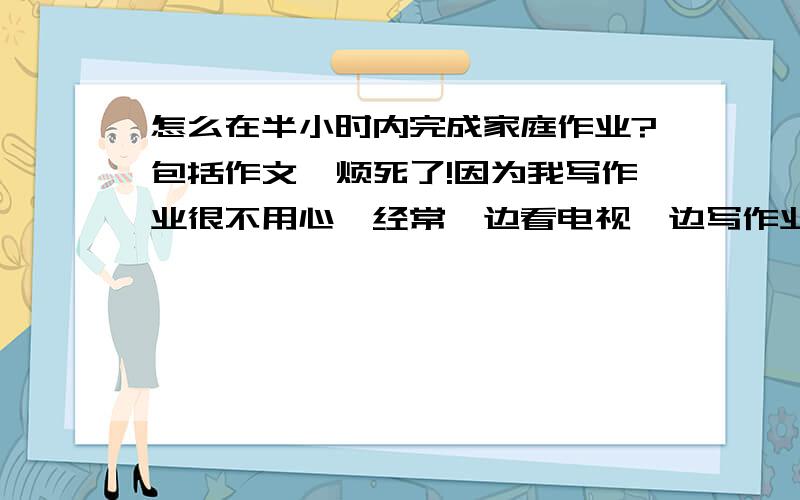 怎么在半小时内完成家庭作业?包括作文,烦死了!因为我写作业很不用心,经常一边看电视一边写作业.所以周末的作业我都是在星期天完成的.不知道什么办法能改掉这个坏习惯.