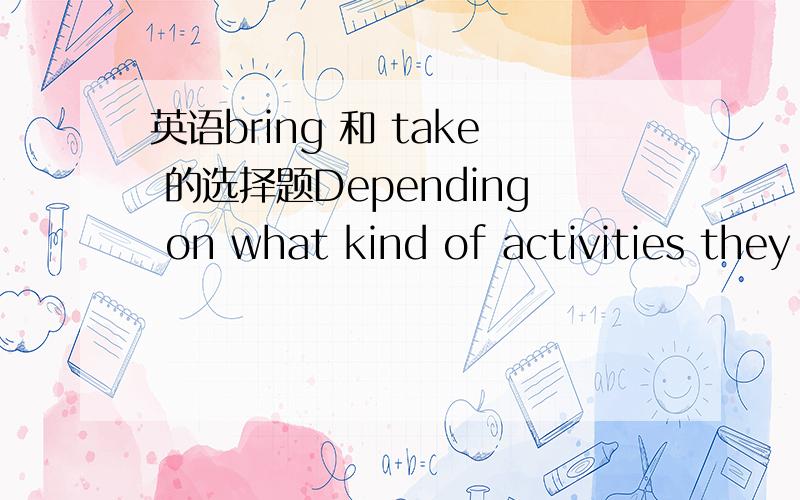 英语bring 和 take 的选择题Depending on what kind of activities they plan to do, US students ----different clothes. For example, if they want to go hiking, they will --- a strong pair of walking boots, some lightweight trousers, and a waterproo