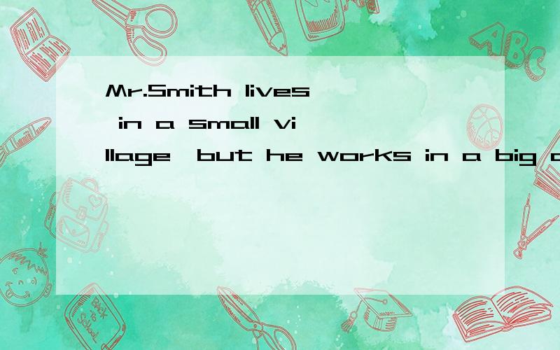 Mr.Smith lives in a small village,but he works in a big city.He goes to work by train every mor