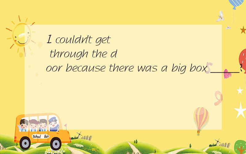 I couldn't get through the door because there was a big box _____?A.by the way B.on the way C.out of the way D.in the way 选哪个?