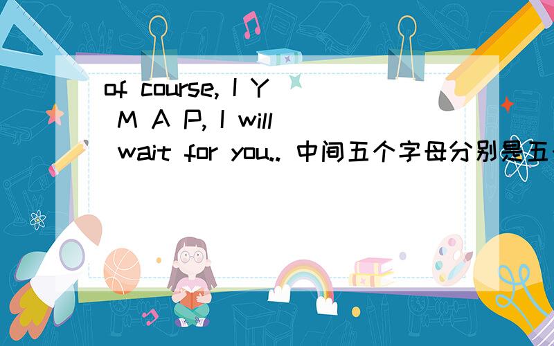 of course, I Y M A P, I will wait for you.. 中间五个字母分别是五个单词的字头..of course,  I Y M A P,  I will wait for you.. 中间五个字母分别是五个单词的字头.. 麻烦大家帮忙想一想.中了有分加