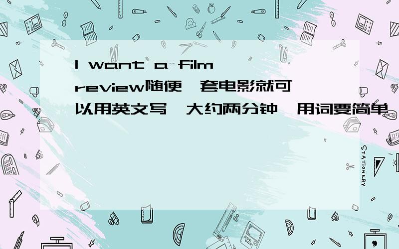 I want a film review随便一套电影就可以用英文写,大约两分钟,用词要简单,要有感想