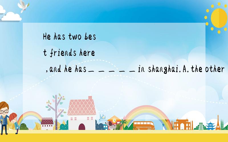 He has two best friends here ,and he has_____in shanghai.A.the other B.another C .other D.other one我觉得是D，为什么答案是B呢？郁闷