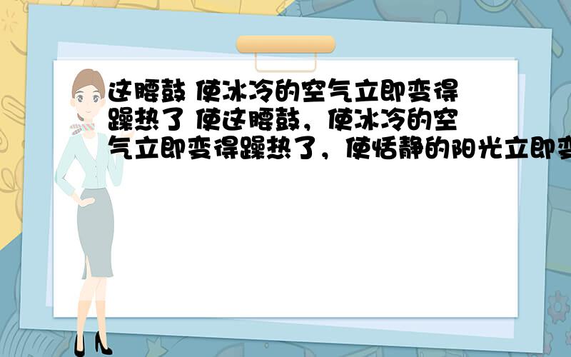 这腰鼓 使冰冷的空气立即变得躁热了 使这腰鼓，使冰冷的空气立即变得躁热了，使恬静的阳光立即变得飞溅了，是困倦的世界里立即的亢奋了.仿写仿写