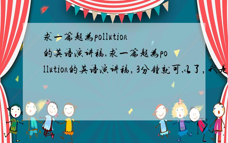 求一篇题为pollution的英语演讲稿,求一篇题为pollution的英语演讲稿，3分钟就可以了，我是大二的学生，请写的详细一点，包括演讲稿开头的部分，