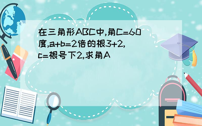 在三角形ABC中,角C=60度,a+b=2倍的根3+2,c=根号下2,求角A