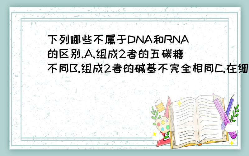 下列哪些不属于DNA和RNA的区别.A.组成2者的五碳糖不同B.组成2者的碱基不完全相同C.在细胞中,DNA主要存在于细胞核中,RNA主要存在于细胞中D.有的生物以DNA作为遗传物质.有的生物以RNA作为遗传