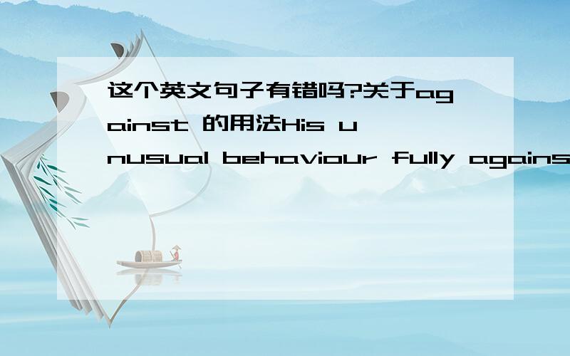 这个英文句子有错吗?关于against 的用法His unusual behaviour fully against what we have in reality.against前面要加 is 它的词性是介词把