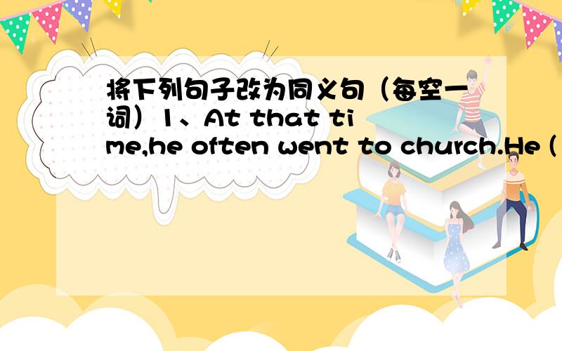 将下列句子改为同义句（每空一词）1、At that time,he often went to church.He ( )( )( )( ) church( ).2、You can see many flowers here and there.( )( )many flowers( ).3、Sending e-mail is cheaper than making a phone call.Making a phone