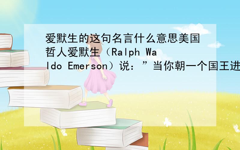 爱默生的这句名言什么意思美国哲人爱默生（Ralph Waldo Emerson）说：”当你朝一个国王进攻,你必须杀了他.”（When you strike at a king,you must kill him.是倡导自由 还是强调不顾一切的精神