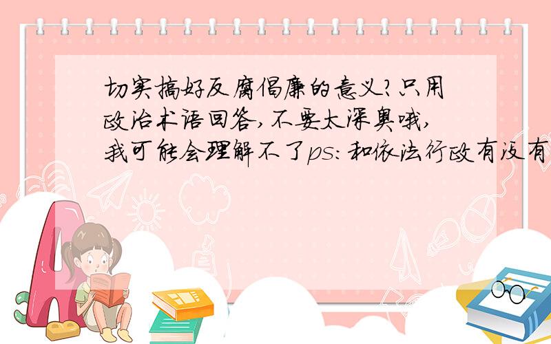 切实搞好反腐倡廉的意义?只用政治术语回答,不要太深奥哦,我可能会理解不了ps：和依法行政有没有关系啊,个人认为就是为什么要实行依法行政,但不知道对不对网上的大段我找不着,所以麻