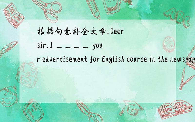 根据句意补全文章.Dear sir,I ____ your advertisement for English course in the newspaper.I would you to have some information.How ____ does a course cost?Also,______ long is each course and when does the next course start?Dear Lucy,Thank you f