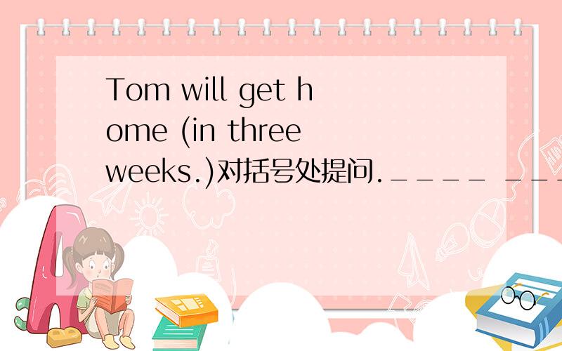 Tom will get home (in three weeks.)对括号处提问.____ ____ will Tom get home?