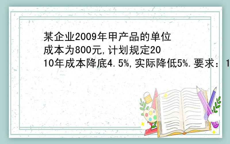 某企业2009年甲产品的单位成本为800元,计划规定2010年成本降底4.5%,实际降低5%.要求：1计算甲产品2010年单位成本计划数与实际数：2计算甲产品2010年降低成本计划完成情况对指标.