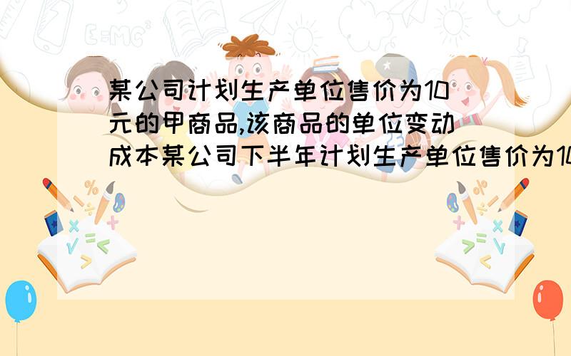 某公司计划生产单位售价为10元的甲商品,该商品的单位变动成本某公司下半年计划生产单位售价为10元的甲产品,该产品的单位变动成本为6元,固定成本为50000元.已知公司资本总额为300000元,资