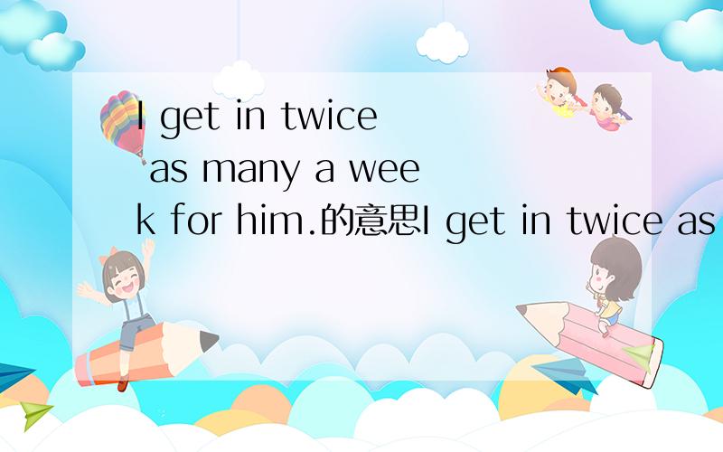 I get in twice as many a week for him.的意思I get in twice as many a week for him.He smokes twenty or more a day.第一句不太清楚意思,我分两次给他烟?不可能是我抽他两倍的烟量,因为后面是他抽得多