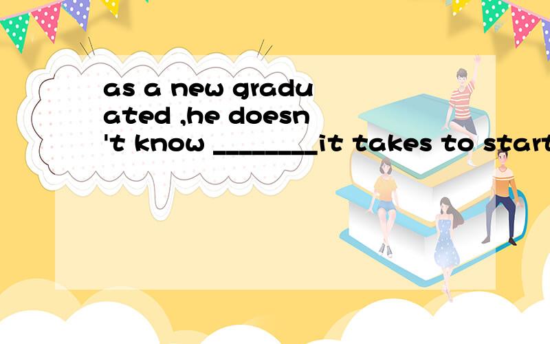 as a new graduated ,he doesn't know ________it takes to start a business here.A.how B.what C.when D.whichhow怎么用?