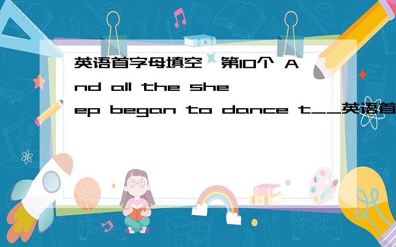 英语首字母填空,第10个 And all the sheep began to dance t__英语首字母填空,第10个 And all the sheep began to dance t_____ the music