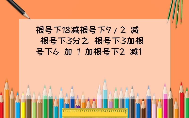 根号下18减根号下9/2 减 根号下3分之 根号下3加根号下6 加 1 加根号下2 减1