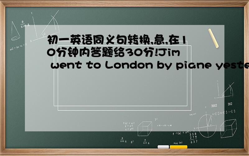 初一英语同义句转换,急,在10分钟内答题给30分!Jim went to London by piane yesterday.Jim （  ）（  ）London yesterday.