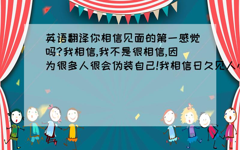 英语翻译你相信见面的第一感觉吗?我相信,我不是很相信,因为很多人很会伪装自己!我相信日久见人心!路遥知马力!你最好在任何时候不要轻易相信一个人!因为我在这上面吃过亏!我以后会注