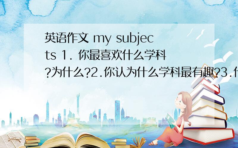 英语作文 my subjects 1. 你最喜欢什么学科?为什么?2.你认为什么学科最有趣?3.什么学科最枯燥?4.什么学科最难?5.什么学科最重要和有用处?词汇：history  思想品德 politics  physics  biology  geography