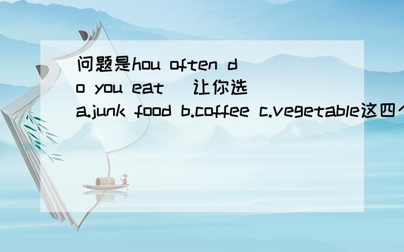 问题是hou often do you eat( 让你选a.junk food b.coffee c.vegetable这四个应该选哪一个