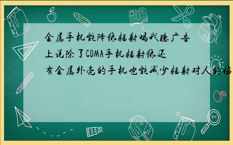 金属手机能降低辐射吗我听广告上说除了CDMA手机辐射低还有金属外壳的手机也能减少辐射对人的伤害,请问这可信吗?