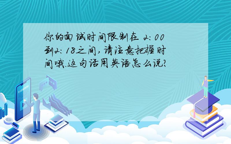 你的面试时间限制在 2:00到2:18之间,请注意把握时间哦.这句话用英语怎么说?