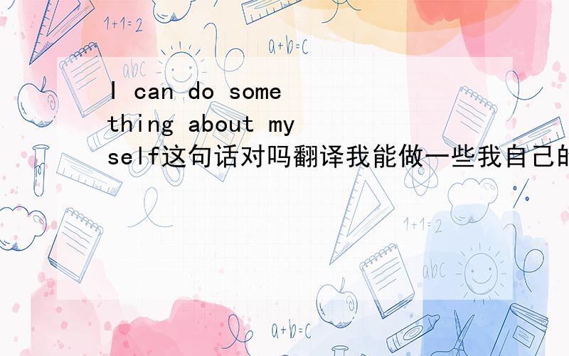 I can do some thing about myself这句话对吗翻译我能做一些我自己的事情