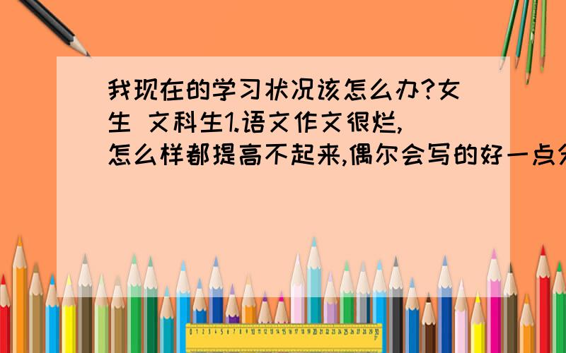 我现在的学习状况该怎么办?女生 文科生1.语文作文很烂,怎么样都提高不起来,偶尔会写的好一点分数高一点2.英语完形跟阅读为什么怎么练都提高不起来!练习都快写完了!但是再拿到新题的时