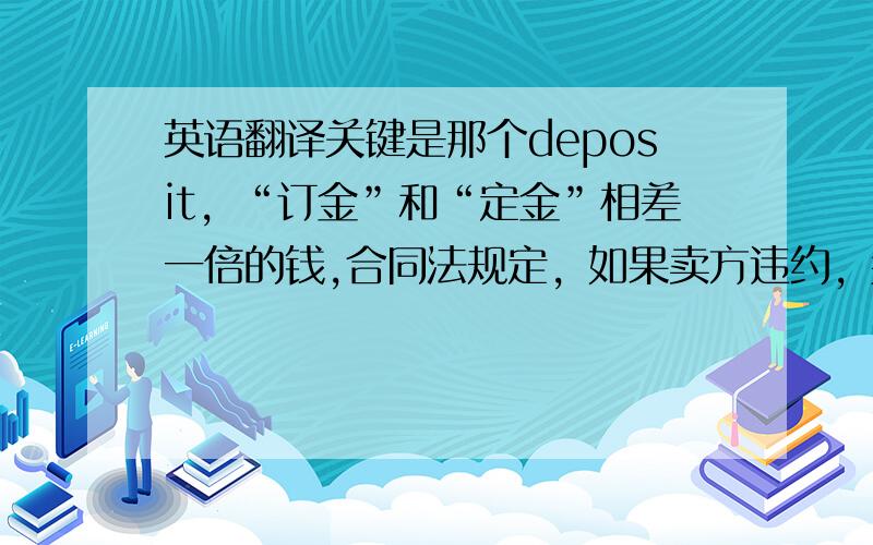 英语翻译关键是那个deposit，“订金”和“定金”相差一倍的钱,合同法规定，如果卖方违约，买方先交的钱是“定金”，卖方要双倍返还定金。如果是订金，那只要返还原订金就好