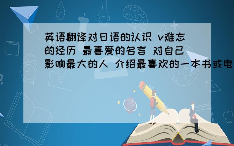 英语翻译对日语的认识 v难忘的经历 最喜爱的名言 对自己影响最大的人 介绍最喜欢的一本书或电影 进入大学的打算 这都是些大学面试的话题,字数200~300个英文单词,难度适中,话题随便遍