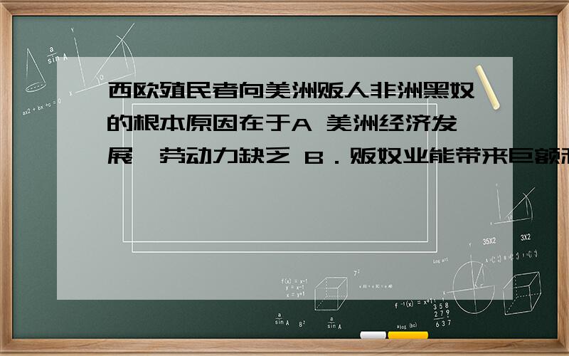 西欧殖民者向美洲贩人非洲黑奴的根本原因在于A 美洲经济发展,劳动力缺乏 B．贩奴业能带来巨额利润 C黑人体格健壮,善于劳动 D．资本主义制度血腥性所决定