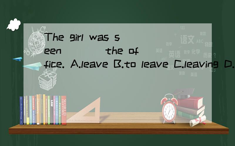 The girl was seen ___ the office. A.leave B.to leave C.leaving D.to leaving