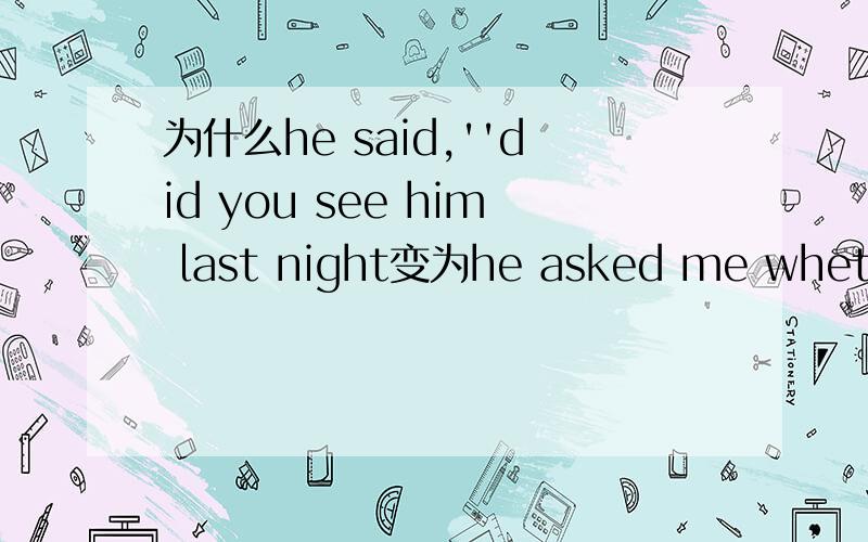 为什么he said,''did you see him last night变为he asked me whether i had seen him the night before为什么改成 whether i had seen ,had是怎么改的?seen是怎么改的