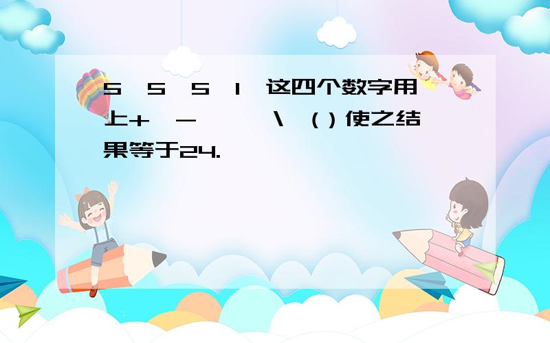 5,5,5,1,这四个数字用上+,-,*,\,(）使之结果等于24.