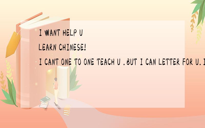 I WANT HELP U LEARN CHINESE!I CANT ONE TO ONE TEACH U .BUT I CAN LETTER FOR U.I WISH 全心全意TEACH U.here is 沈阳.IF U WILL LETTER TO A CHINESE,我奉陪到底,虽然MY ENGLISH SO POOR,but i have a dictionary,and my chinese普通话 so good!Im